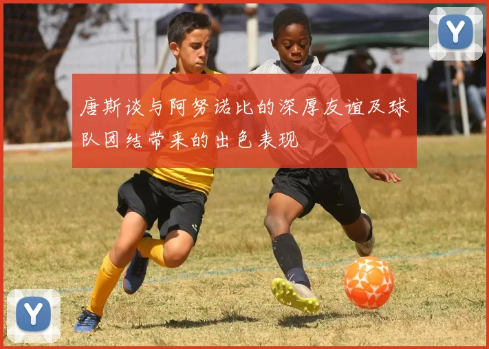 唐斯谈与阿努诺比的深厚友谊及球队团结带来的出色表现
