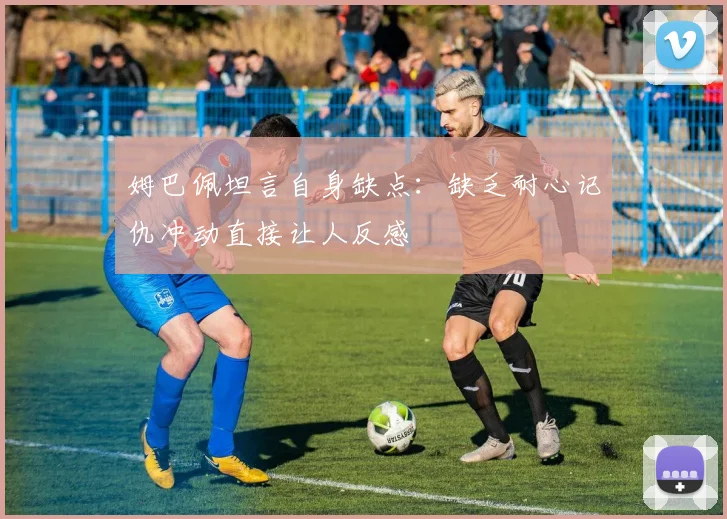 姆巴佩坦言自身缺点：缺乏耐心记仇冲动直接让人反感