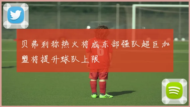 贝弗利称热火将成东部强队超巨加盟将提升球队上限