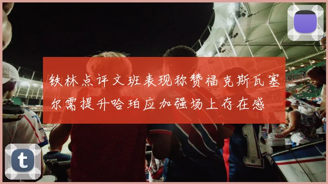 铁林点评文班表现称赞福克斯瓦塞尔需提升哈珀应加强场上存在感