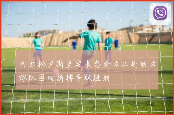 内尔松卢斯坚定表态全力以赴助力球队团结拼搏争取胜利