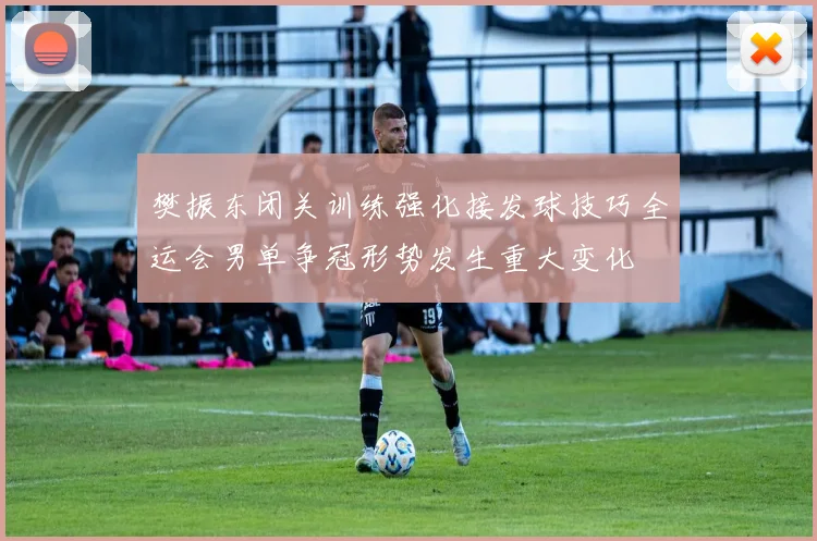 樊振东闭关训练强化接发球技巧全运会男单争冠形势发生重大变化
