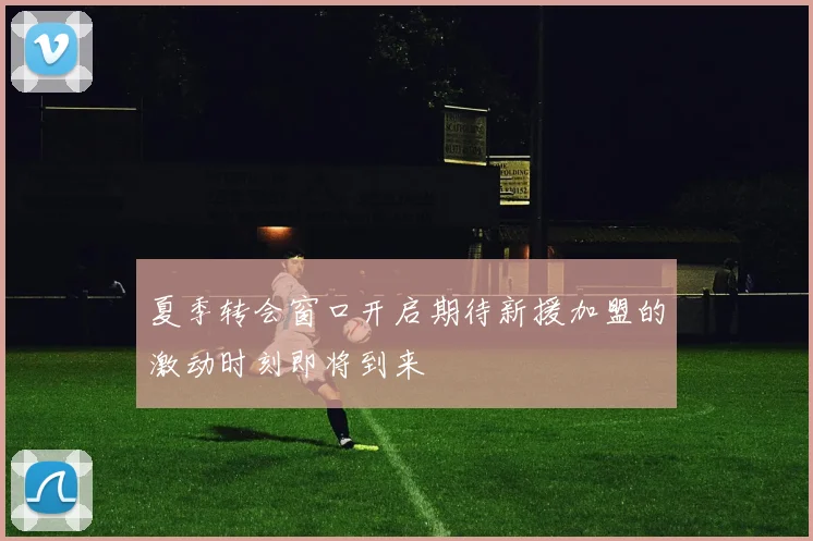夏季转会窗口开启期待新援加盟的激动时刻即将到来