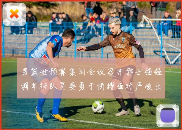 男篮世预赛集训会议召开郭士强强调年轻队员要勇于拼搏面对严峻出线形势