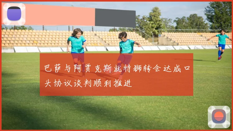 巴萨与阿贾克斯就特狮转会达成口头协议谈判顺利推进