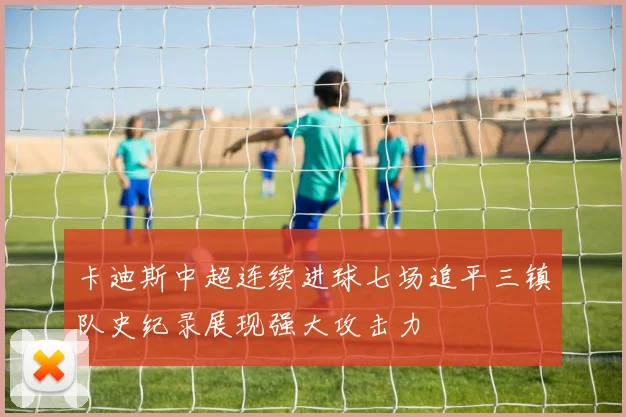 卡迪斯中超连续进球七场追平三镇队史纪录展现强大攻击力