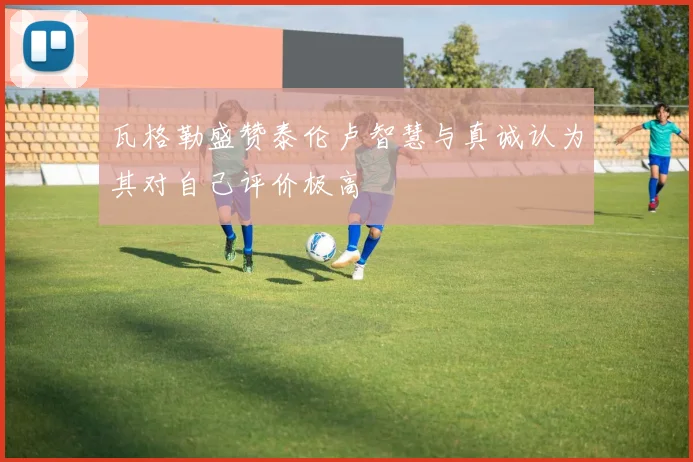 瓦格勒盛赞泰伦卢智慧与真诚认为其对自己评价极高