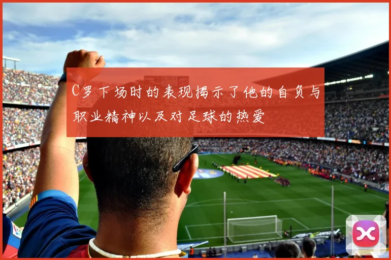 C罗下场时的表现揭示了他的自负与职业精神以及对足球的热爱