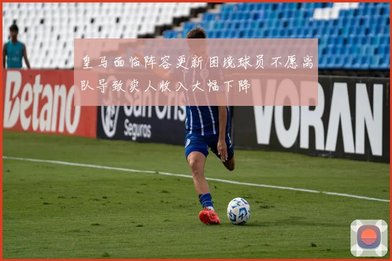 皇马面临阵容更新困境球员不愿离队导致卖人收入大幅下降