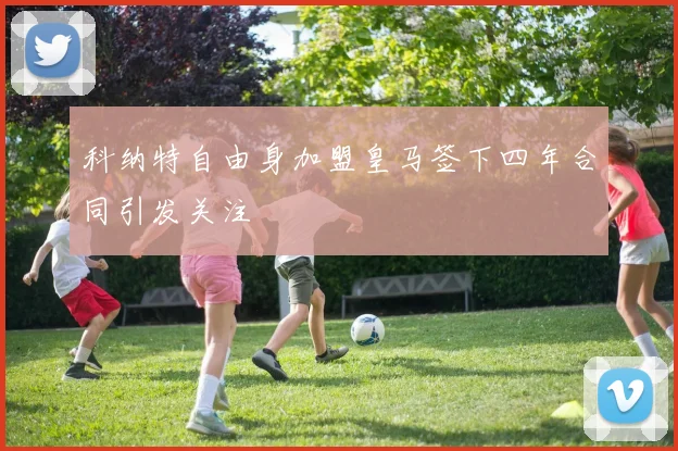 科纳特自由身加盟皇马签下四年合同引发关注