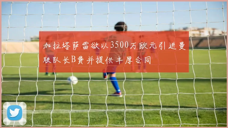 加拉塔萨雷欲以3500万欧元引进曼联队长B费并提供丰厚合同
