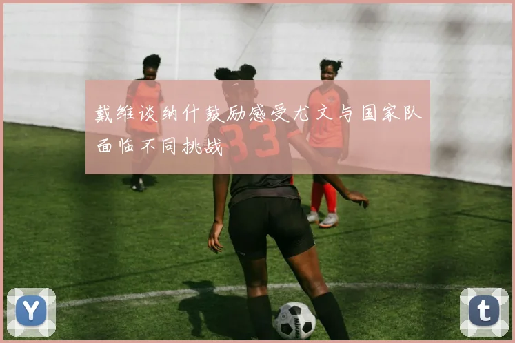 戴维谈纳什鼓励感受尤文与国家队面临不同挑战