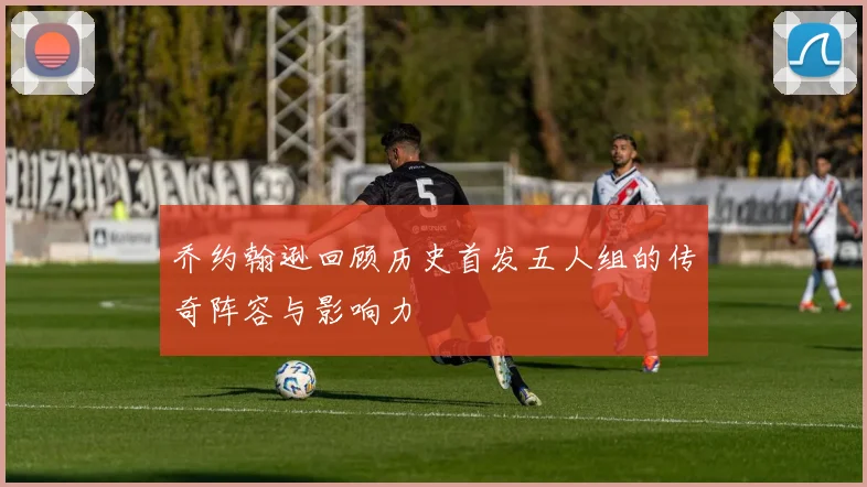 乔约翰逊回顾历史首发五人组的传奇阵容与影响力