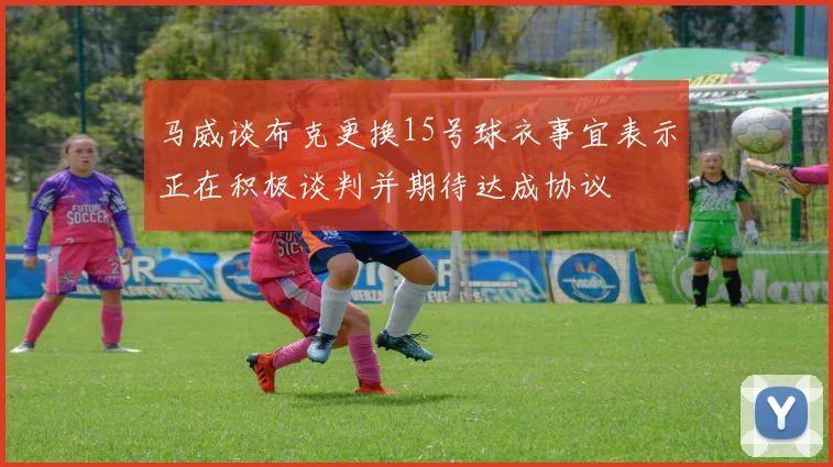 马威谈布克更换15号球衣事宜表示正在积极谈判并期待达成协议