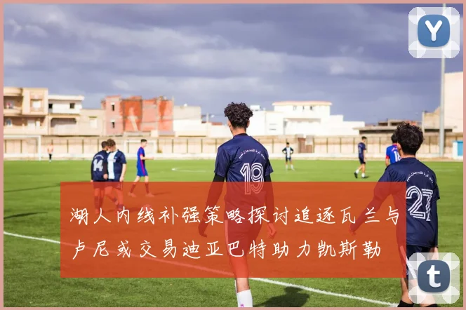 湖人内线补强策略探讨追逐瓦兰与卢尼或交易迪亚巴特助力凯斯勒