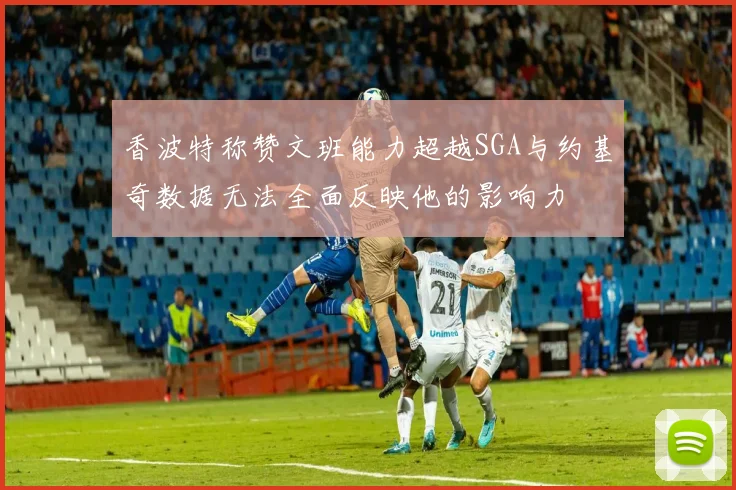 香波特称赞文班能力超越SGA与约基奇数据无法全面反映他的影响力