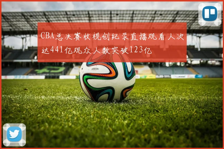CBA总决赛收视创纪录直播观看人次达441亿观众人数突破123亿