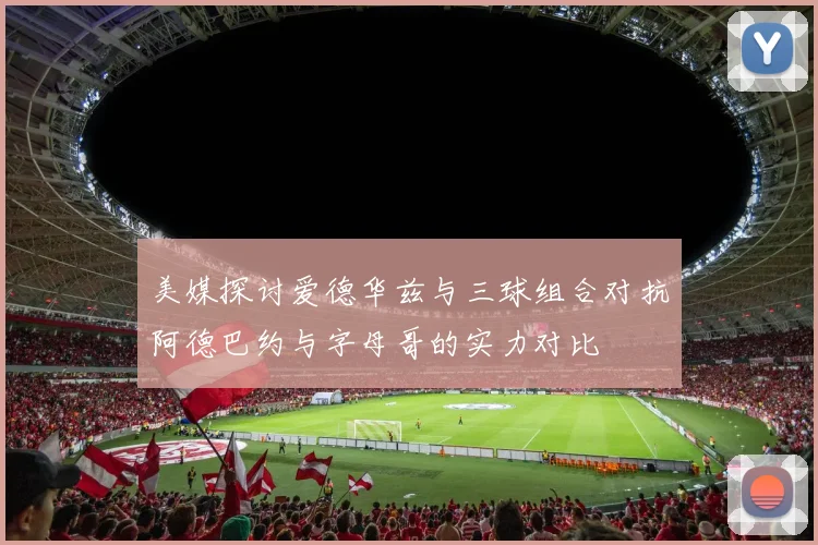 美媒探讨爱德华兹与三球组合对抗阿德巴约与字母哥的实力对比