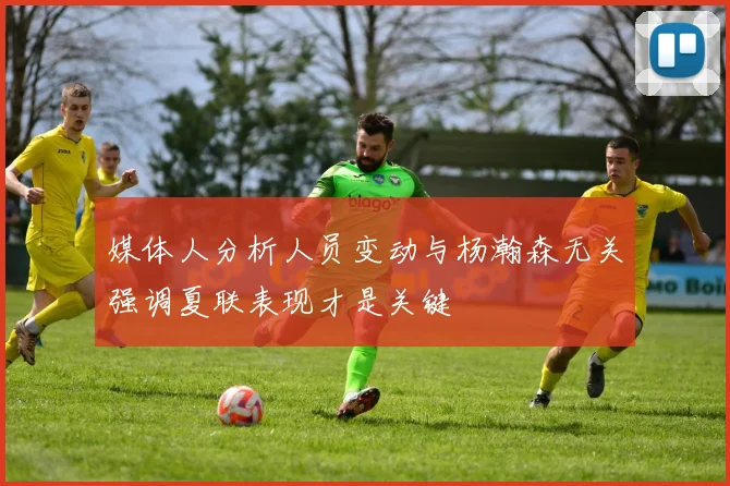 媒体人分析人员变动与杨瀚森无关强调夏联表现才是关键
