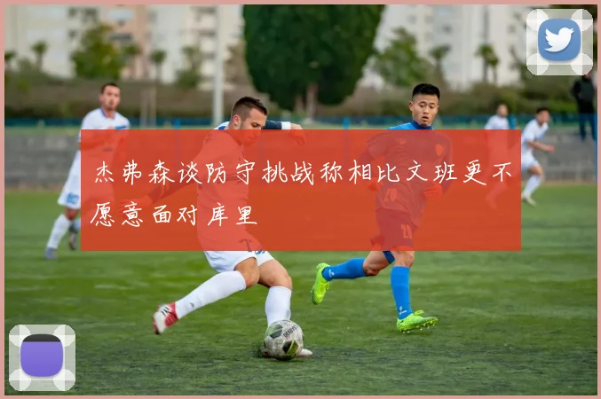 杰弗森谈防守挑战称相比文班更不愿意面对库里