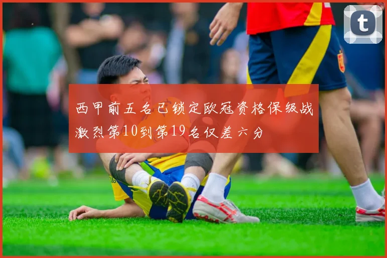 西甲前五名已锁定欧冠资格保级战激烈第10到第19名仅差六分