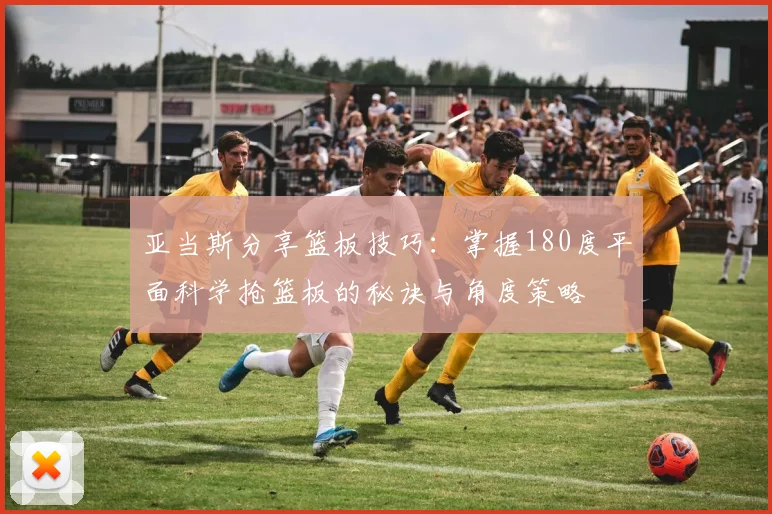 亚当斯分享篮板技巧：掌握180度平面科学抢篮板的秘诀与角度策略