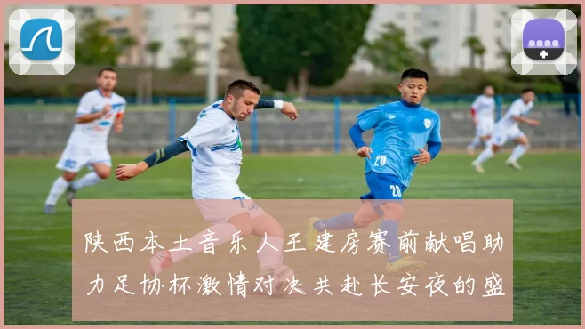 陕西本土音乐人王建房赛前献唱助力足协杯激情对决共赴长安夜的盛宴