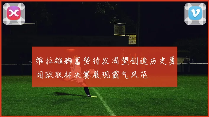 维拉雄狮蓄势待发渴望创造历史勇闯欧联杯决赛展现霸气风范