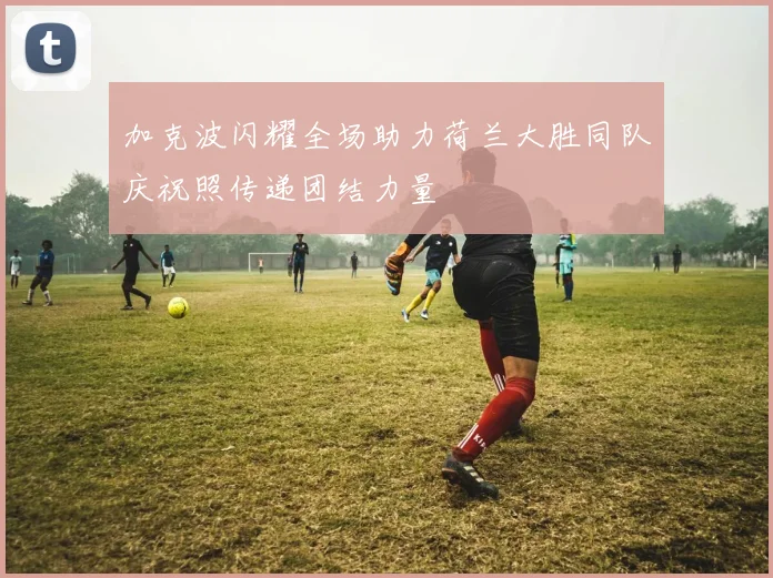 加克波闪耀全场助力荷兰大胜同队庆祝照传递团结力量